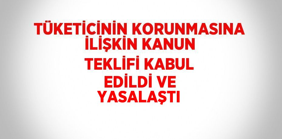 TÜKETİCİNİN KORUNMASINA İLİŞKİN KANUN TEKLİFİ KABUL EDİLDİ VE YASALAŞTI