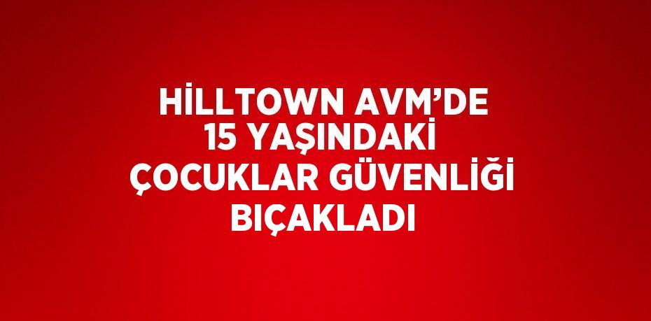 HİLLTOWN AVM’DE 15 YAŞINDAKİ ÇOCUKLAR GÜVENLİĞİ BIÇAKLADI