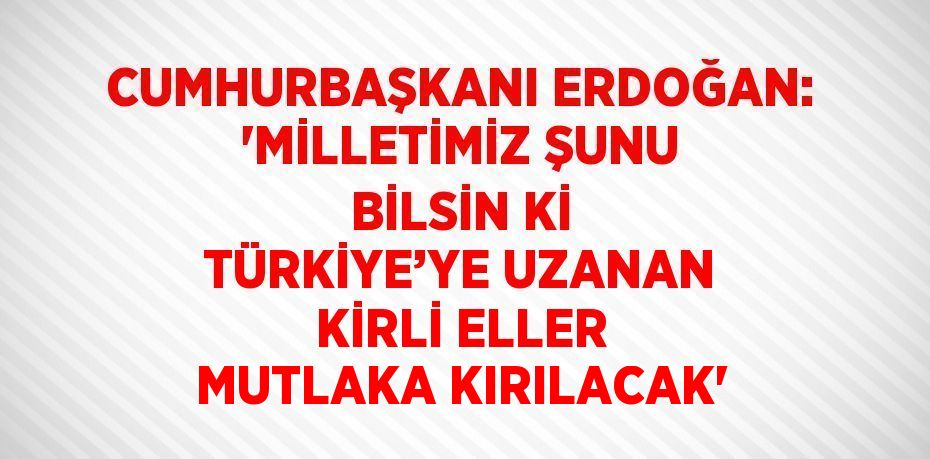 CUMHURBAŞKANI ERDOĞAN: 'MİLLETİMİZ ŞUNU BİLSİN Kİ TÜRKİYE’YE UZANAN KİRLİ ELLER MUTLAKA KIRILACAK'