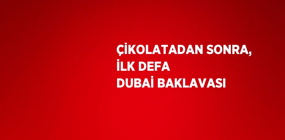 ÇİKOLATADAN SONRA, İLK DEFA DUBAİ BAKLAVASI