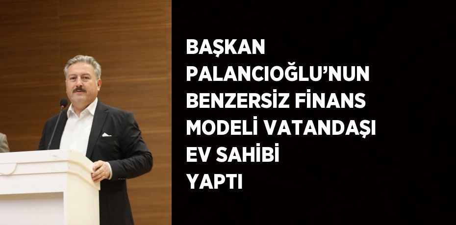 BAŞKAN PALANCIOĞLU’NUN BENZERSİZ FİNANS MODELİ VATANDAŞI EV SAHİBİ YAPTI