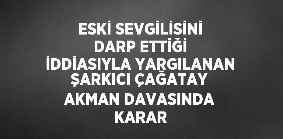 ESKİ SEVGİLİSİNİ DARP ETTİĞİ İDDİASIYLA YARGILANAN ŞARKICI ÇAĞATAY AKMAN DAVASINDA KARAR