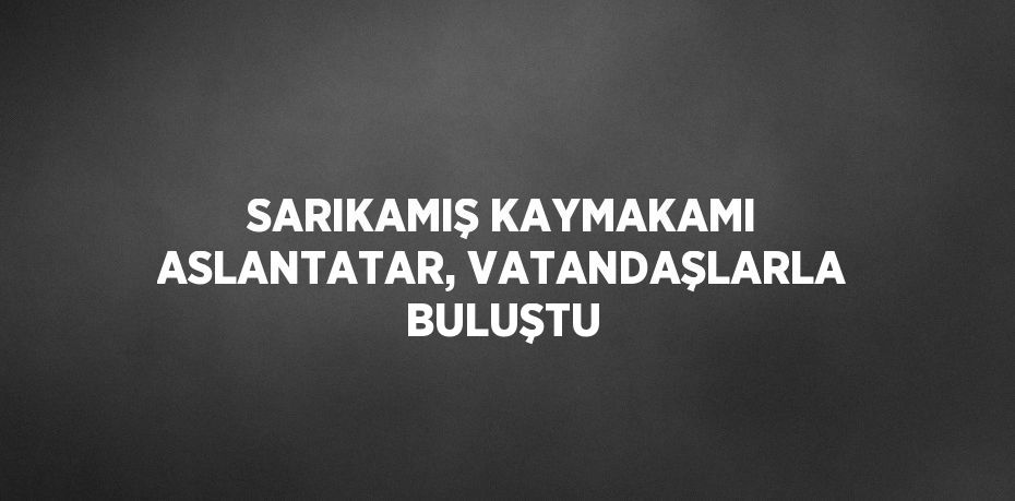 SARIKAMIŞ KAYMAKAMI ASLANTATAR, VATANDAŞLARLA BULUŞTU