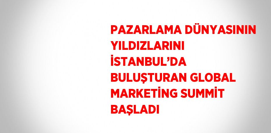 PAZARLAMA DÜNYASININ YILDIZLARINI İSTANBUL’DA BULUŞTURAN GLOBAL MARKETİNG SUMMİT BAŞLADI