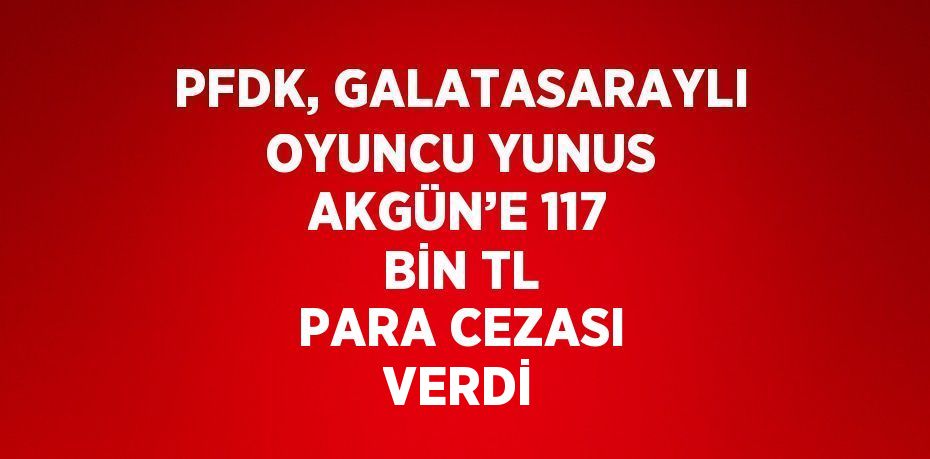 PFDK, GALATASARAYLI OYUNCU YUNUS AKGÜN’E 117 BİN TL PARA CEZASI VERDİ