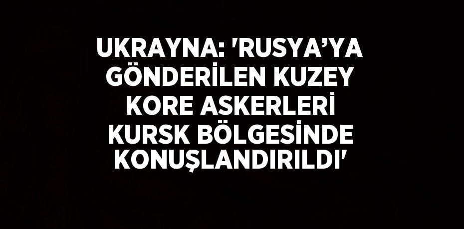 UKRAYNA: 'RUSYA’YA GÖNDERİLEN KUZEY KORE ASKERLERİ KURSK BÖLGESİNDE KONUŞLANDIRILDI'