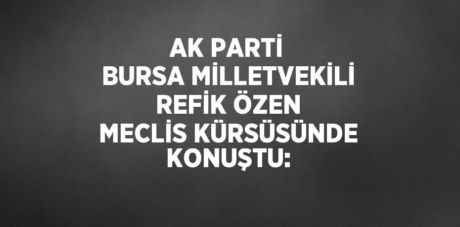 AK PARTİ BURSA MİLLETVEKİLİ REFİK ÖZEN MECLİS KÜRSÜSÜNDE KONUŞTU: