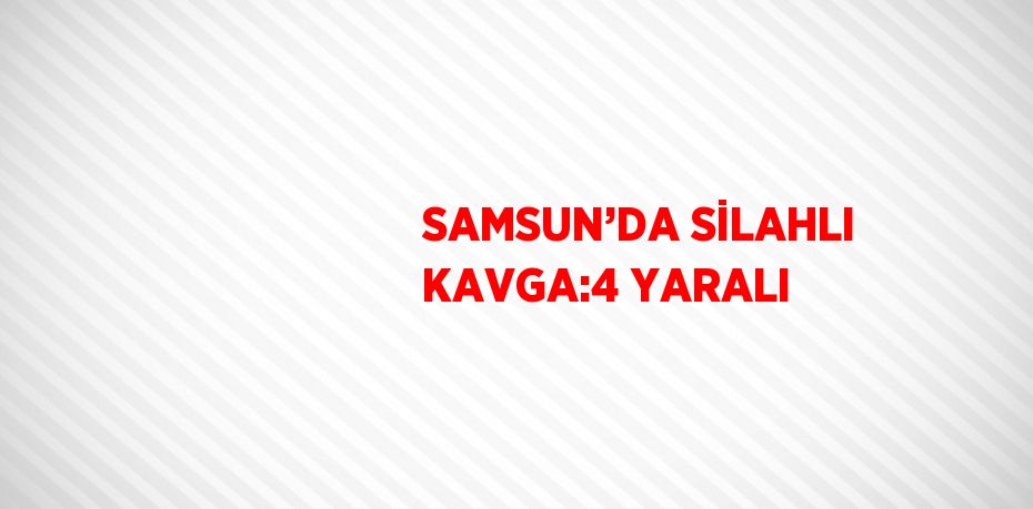 SAMSUN’DA SİLAHLI KAVGA:4 YARALI