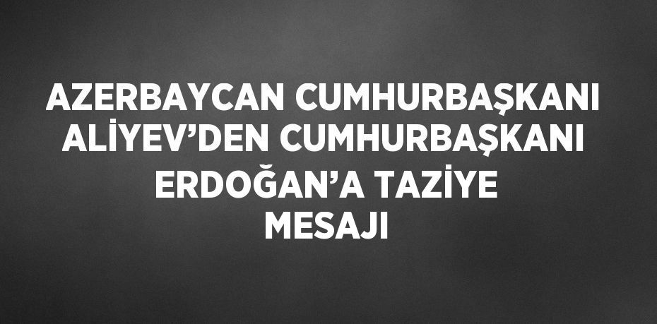 AZERBAYCAN CUMHURBAŞKANI ALİYEV’DEN CUMHURBAŞKANI ERDOĞAN’A TAZİYE MESAJI