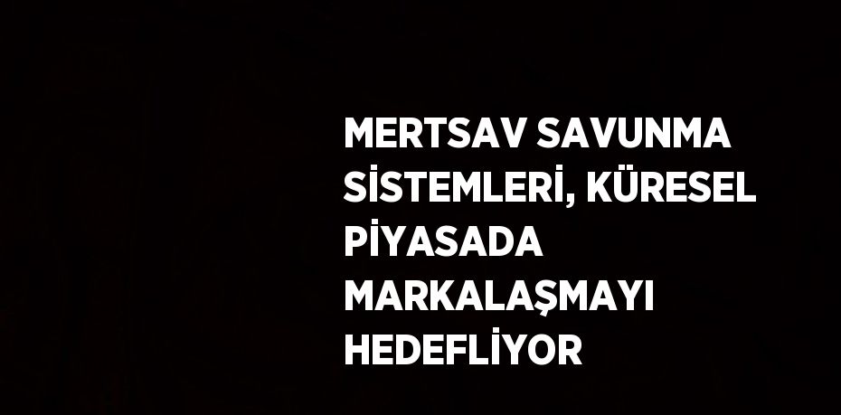 MERTSAV SAVUNMA SİSTEMLERİ, KÜRESEL PİYASADA MARKALAŞMAYI HEDEFLİYOR