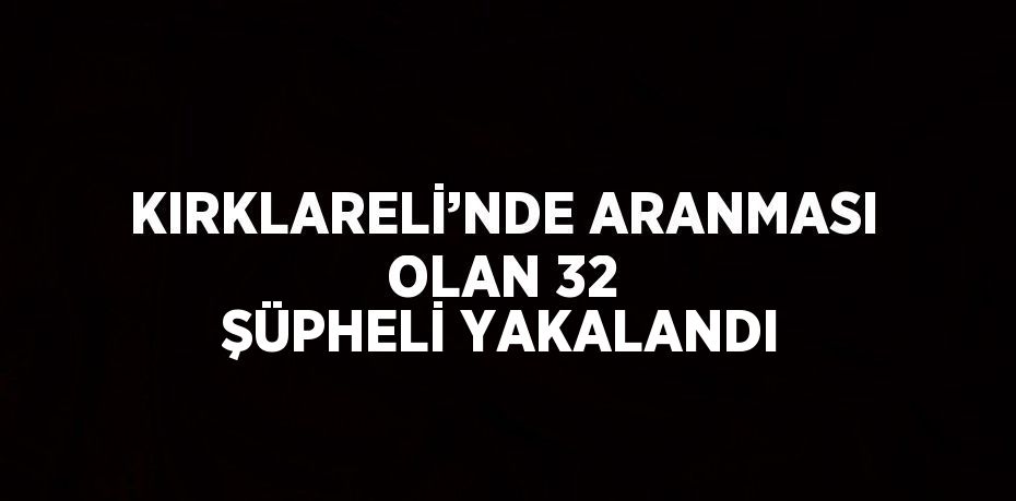 KIRKLARELİ’NDE ARANMASI OLAN 32 ŞÜPHELİ YAKALANDI