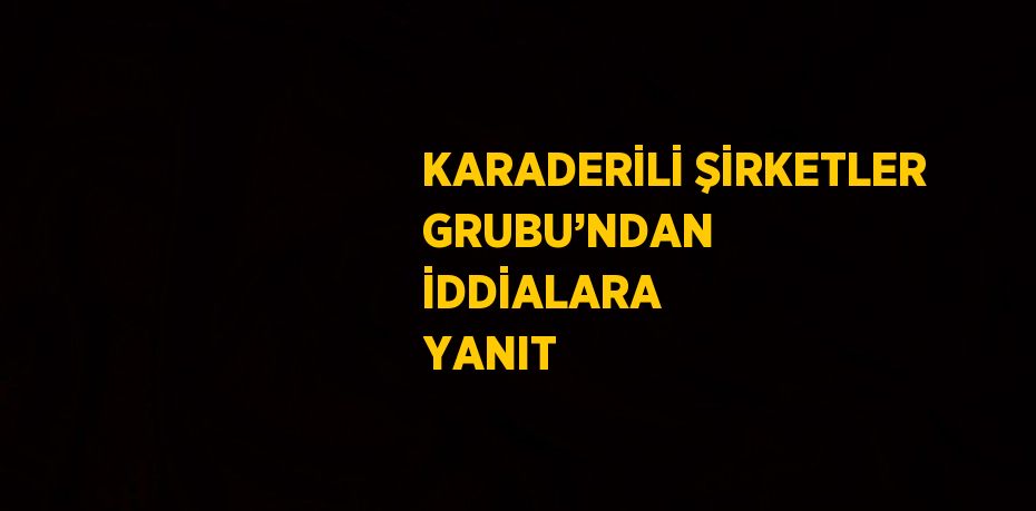 KARADERİLİ ŞİRKETLER GRUBU’NDAN İDDİALARA YANIT