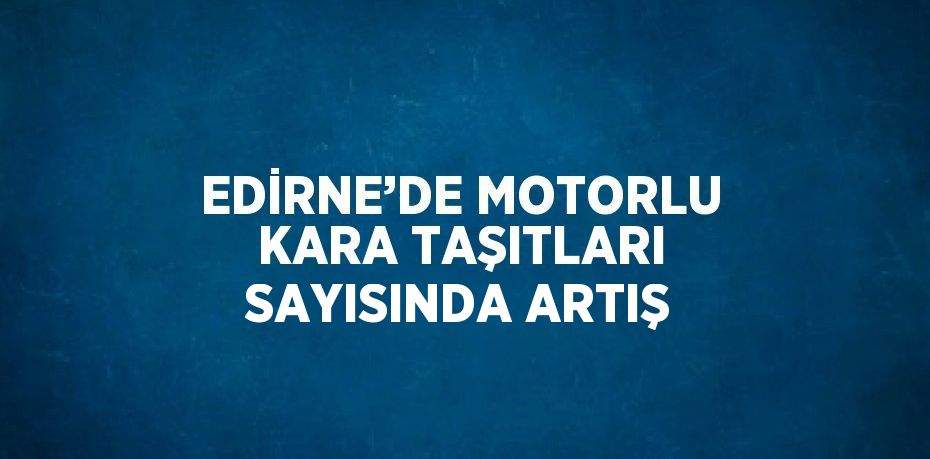 EDİRNE’DE MOTORLU KARA TAŞITLARI SAYISINDA ARTIŞ