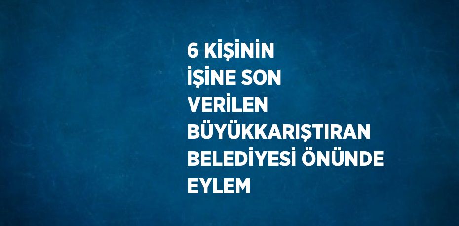 6 KİŞİNİN İŞİNE SON VERİLEN BÜYÜKKARIŞTIRAN BELEDİYESİ ÖNÜNDE EYLEM