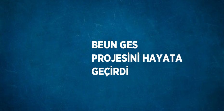 BEUN GES PROJESİNİ HAYATA GEÇİRDİ