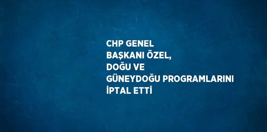 CHP GENEL BAŞKANI ÖZEL, DOĞU VE GÜNEYDOĞU PROGRAMLARINI İPTAL ETTİ