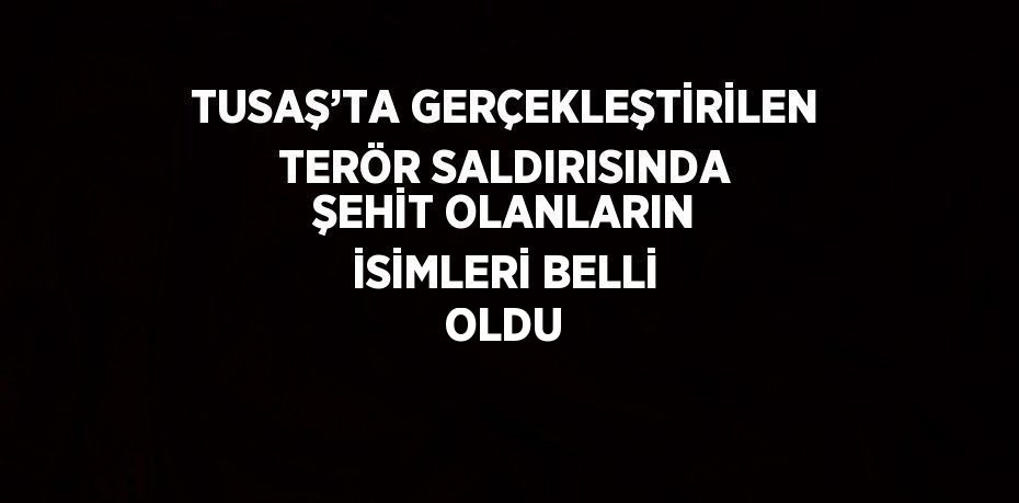 TUSAŞ’TA GERÇEKLEŞTİRİLEN TERÖR SALDIRISINDA ŞEHİT OLANLARIN İSİMLERİ BELLİ OLDU