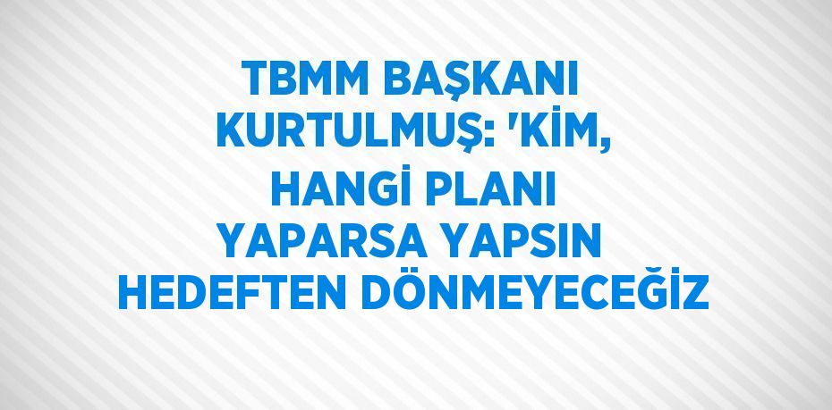 TBMM BAŞKANI KURTULMUŞ: 'KİM, HANGİ PLANI YAPARSA YAPSIN HEDEFTEN DÖNMEYECEĞİZ