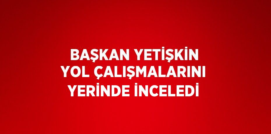 BAŞKAN YETİŞKİN YOL ÇALIŞMALARINI YERİNDE İNCELEDİ