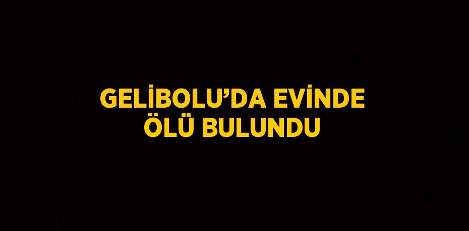 GELİBOLU’DA EVİNDE ÖLÜ BULUNDU