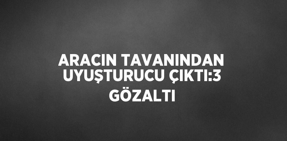 ARACIN TAVANINDAN UYUŞTURUCU ÇIKTI:3 GÖZALTI