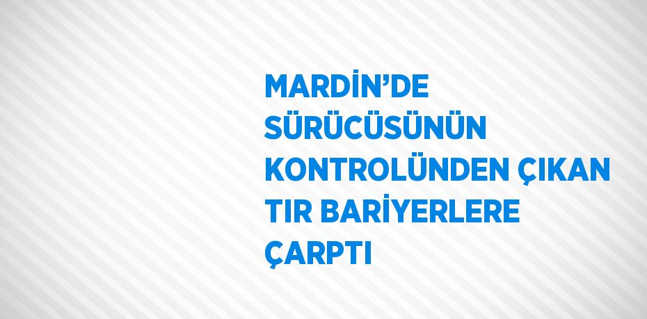 MARDİN’DE SÜRÜCÜSÜNÜN KONTROLÜNDEN ÇIKAN TIR BARİYERLERE ÇARPTI