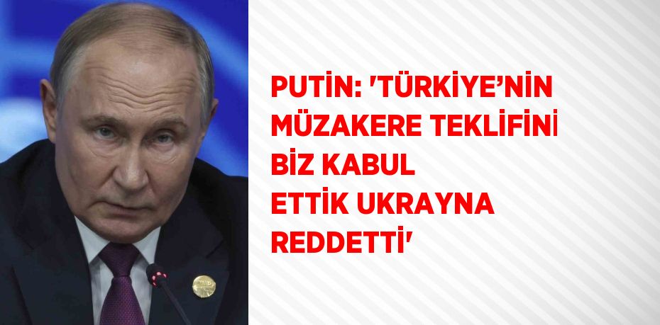 PUTİN: 'TÜRKİYE’NİN MÜZAKERE TEKLİFİNİ BİZ KABUL ETTİK UKRAYNA REDDETTİ'