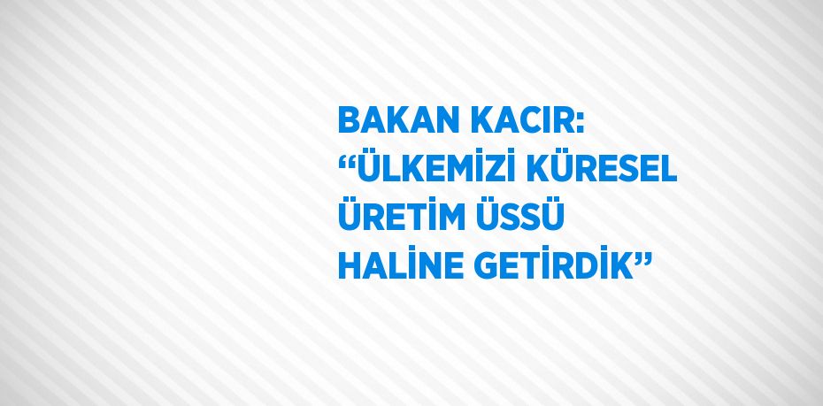 BAKAN KACIR: ‘‘ÜLKEMİZİ KÜRESEL ÜRETİM ÜSSÜ HALİNE GETİRDİK’’