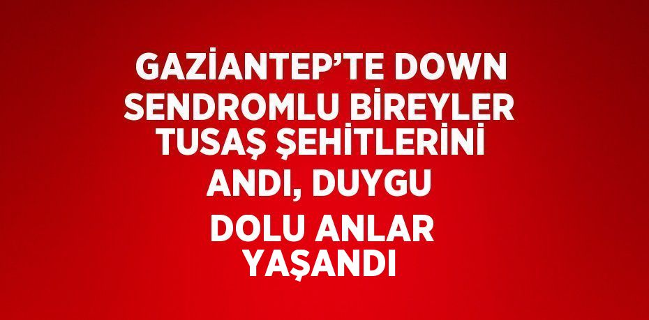 GAZİANTEP’TE DOWN SENDROMLU BİREYLER TUSAŞ ŞEHİTLERİNİ ANDI, DUYGU DOLU ANLAR YAŞANDI