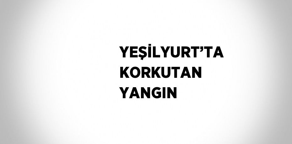 YEŞİLYURT’TA KORKUTAN YANGIN