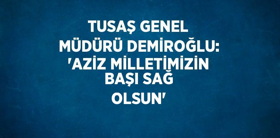 TUSAŞ GENEL MÜDÜRÜ DEMİROĞLU: 'AZİZ MİLLETİMİZİN BAŞI SAĞ OLSUN'