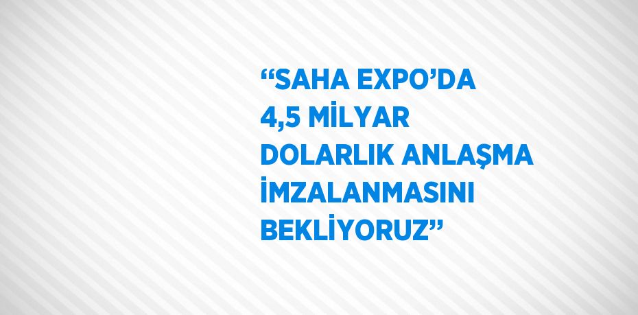 ‘‘SAHA EXPO’DA 4,5 MİLYAR DOLARLIK ANLAŞMA İMZALANMASINI BEKLİYORUZ’’