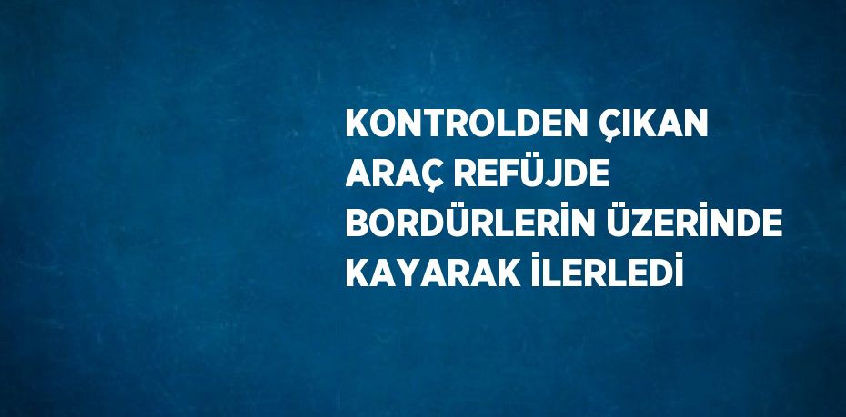 KONTROLDEN ÇIKAN ARAÇ REFÜJDE BORDÜRLERİN ÜZERİNDE KAYARAK İLERLEDİ