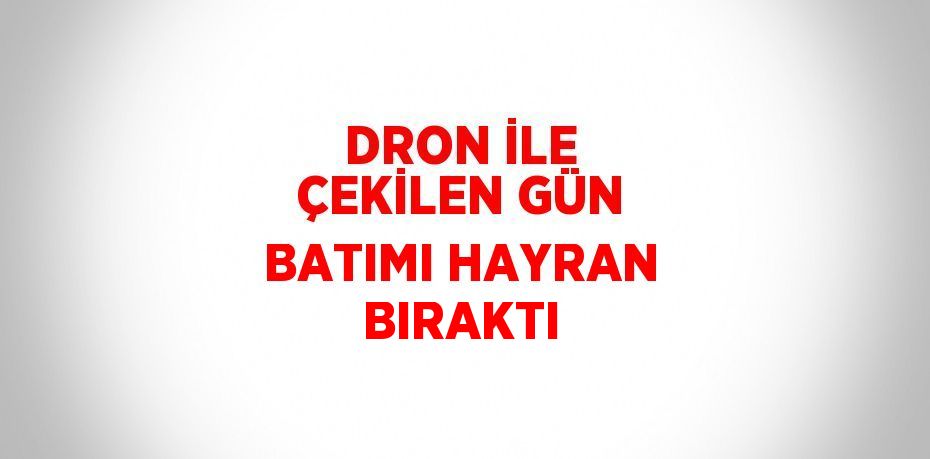 DRON İLE ÇEKİLEN GÜN BATIMI HAYRAN BIRAKTI