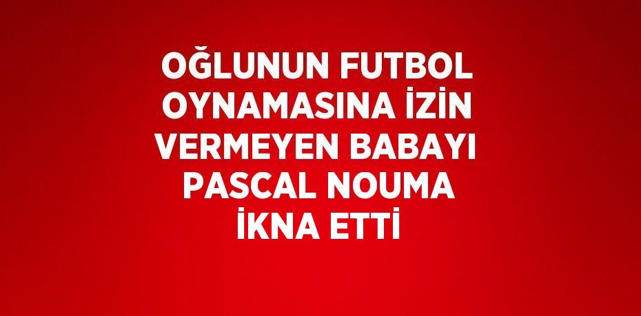 OĞLUNUN FUTBOL OYNAMASINA İZİN VERMEYEN BABAYI PASCAL NOUMA İKNA ETTİ