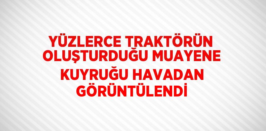 YÜZLERCE TRAKTÖRÜN OLUŞTURDUĞU MUAYENE KUYRUĞU HAVADAN GÖRÜNTÜLENDİ