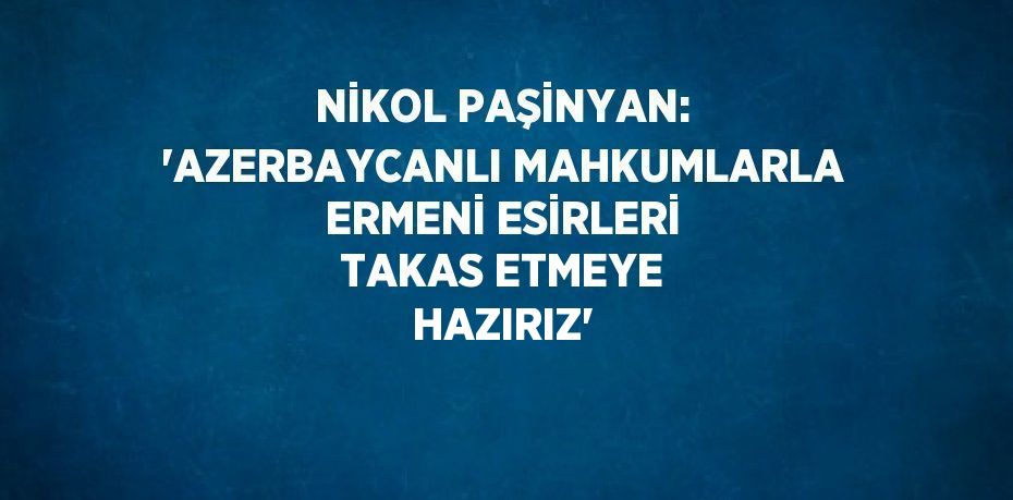 NİKOL PAŞİNYAN: 'AZERBAYCANLI MAHKUMLARLA ERMENİ ESİRLERİ TAKAS ETMEYE HAZIRIZ'