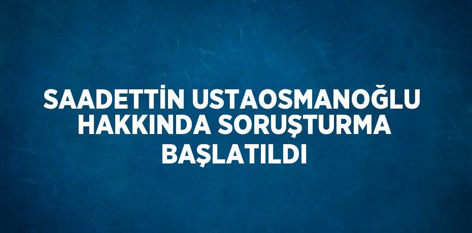 SAADETTİN USTAOSMANOĞLU HAKKINDA SORUŞTURMA BAŞLATILDI