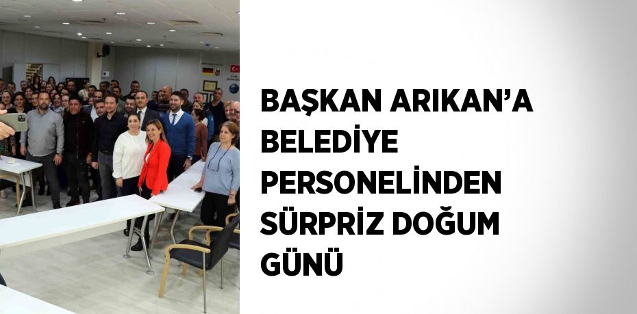 BAŞKAN ARIKAN’A BELEDİYE PERSONELİNDEN SÜRPRİZ DOĞUM GÜNÜ