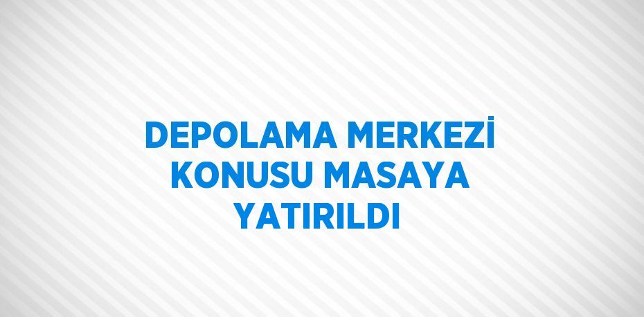 DEPOLAMA MERKEZİ KONUSU MASAYA YATIRILDI