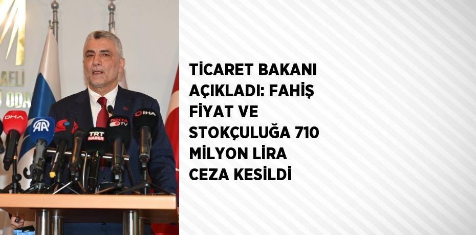 TİCARET BAKANI AÇIKLADI: FAHİŞ FİYAT VE STOKÇULUĞA 710 MİLYON LİRA CEZA KESİLDİ