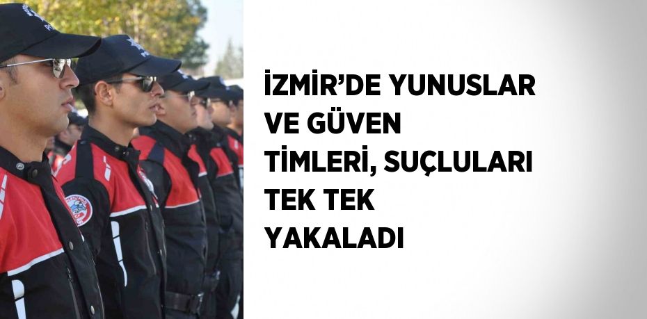 İZMİR’DE YUNUSLAR VE GÜVEN TİMLERİ, SUÇLULARI TEK TEK YAKALADI