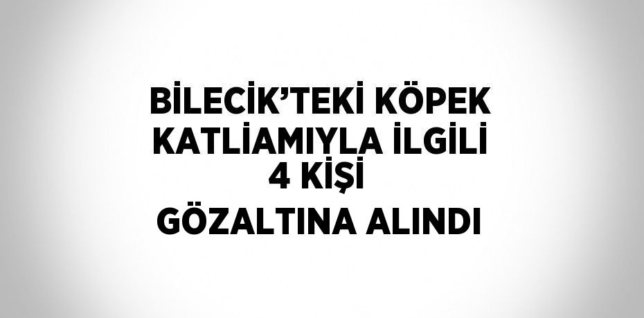 BİLECİK’TEKİ KÖPEK KATLİAMIYLA İLGİLİ 4 KİŞİ GÖZALTINA ALINDI