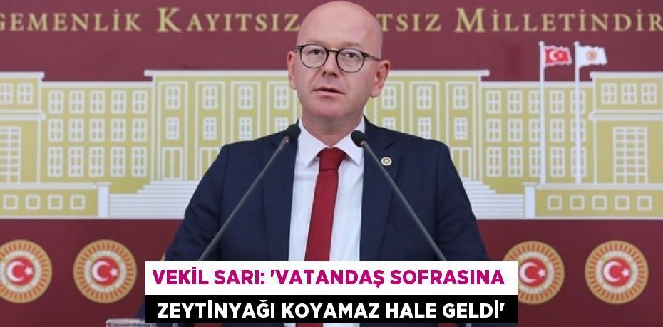 VEKİL SARI: “VATANDAŞ SOFRASINA  ZEYTİNYAĞI KOYAMAZ HALE GELDİ”