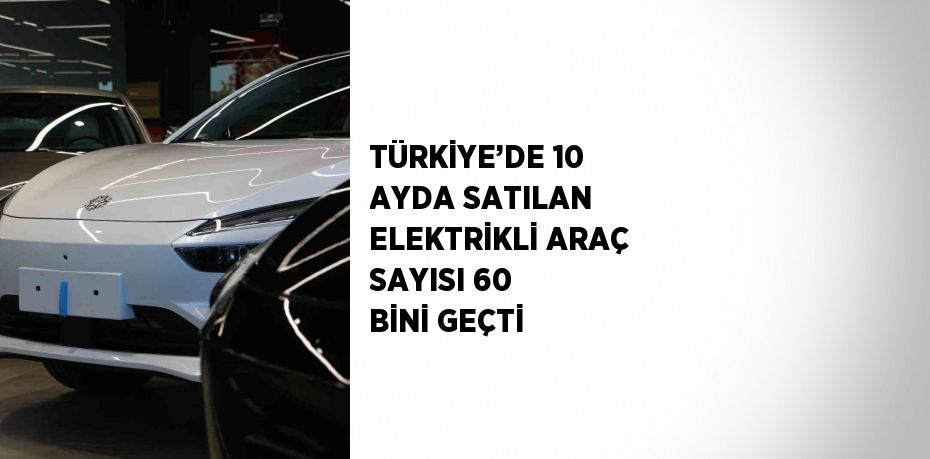 TÜRKİYE’DE 10 AYDA SATILAN ELEKTRİKLİ ARAÇ SAYISI 60 BİNİ GEÇTİ