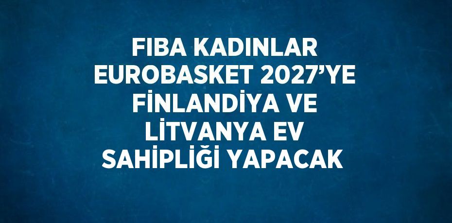 FIBA KADINLAR EUROBASKET 2027’YE FİNLANDİYA VE LİTVANYA EV SAHİPLİĞİ YAPACAK