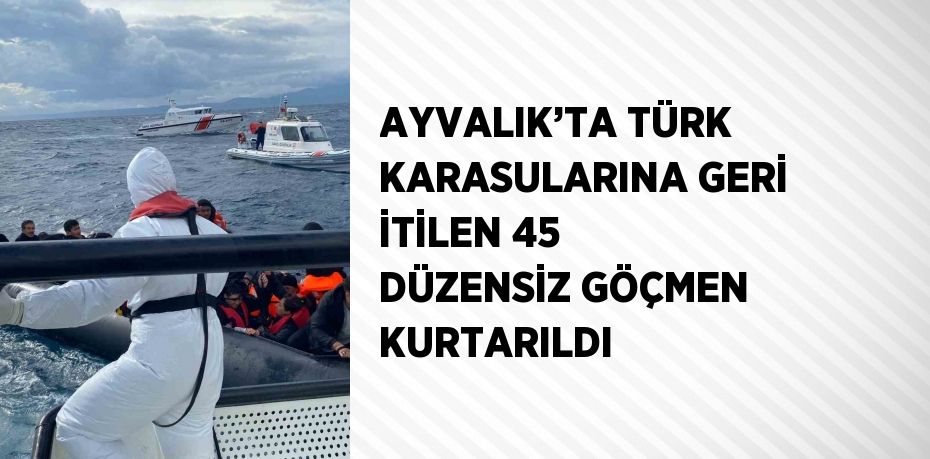 AYVALIK’TA TÜRK KARASULARINA GERİ İTİLEN 45 DÜZENSİZ GÖÇMEN KURTARILDI