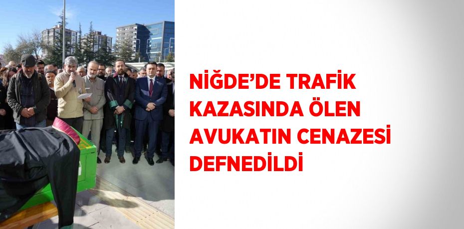 NİĞDE’DE TRAFİK KAZASINDA ÖLEN AVUKATIN CENAZESİ DEFNEDİLDİ