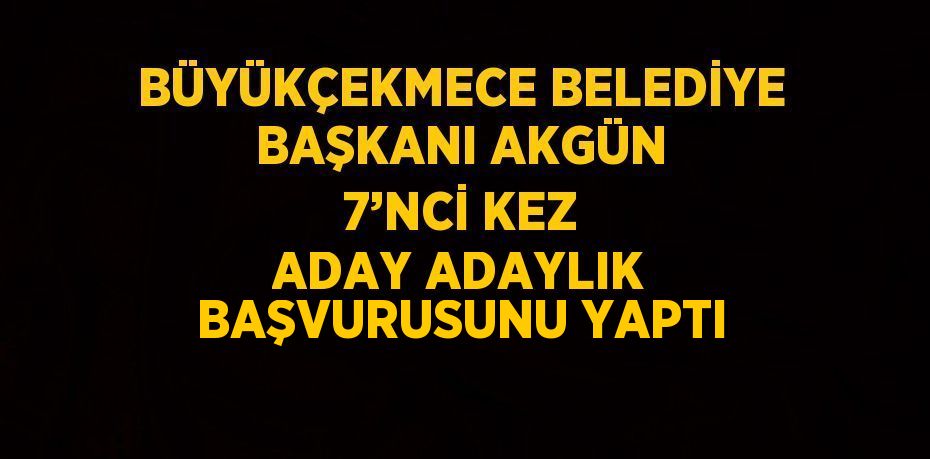 BÜYÜKÇEKMECE BELEDİYE BAŞKANI AKGÜN 7’NCİ KEZ ADAY ADAYLIK BAŞVURUSUNU YAPTI