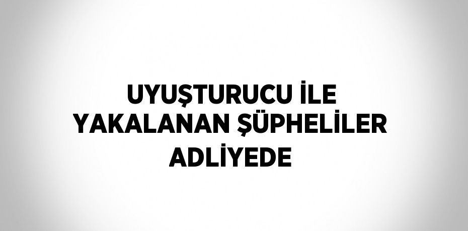 UYUŞTURUCU İLE YAKALANAN ŞÜPHELİLER ADLİYEDE